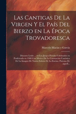 Las cantigas de la Virgen y el pas del Bierzo en la poca trovadoresca; discurso ledo ... en los Juegos Florales celebrados en Ponferrada en 1908 con motivo de la Coronacin cannica de la 1