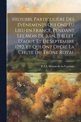 Histoire particulire des vnements qui ont eu lieu en France, pendant les mois de juin, juillet, d'aout et de septembre 1792, et qui ont opr la chute du trne royal 1