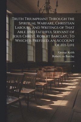 Robert Barclay, George Keith - Truth Triumphant Through the Spiritual Warfare, Christian Labours, and Writings of That Able and Faithful Servant of Jesus Christ, Robert Barclay,, Häftad