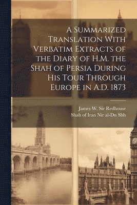 A Summarized Translation With Verbatim Extracts of the Diary of H.M. the Shah of Persia During his Tour Through Europe in A.D. 1873 1