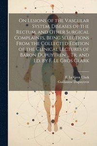 bokomslag On Lesions of the Vascular System, Diseases of the Rectum, and Other Surgical Complaints, Being Selections From the Collected Edition of the Clinical Lectures of Baron Dupuytren ... Tr. and ed. by F.