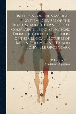 On Lesions of the Vascular System, Diseases of the Rectum, and Other Surgical Complaints, Being Selections From the Collected Edition of the Clinical Lectures of Baron Dupuytren ... Tr. and ed. by F. 1