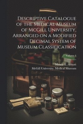 Descriptive Catalogue of the Medical Museum of McGill University, Arranged on a Modified Decimal System of Museum Classification; Volume 4