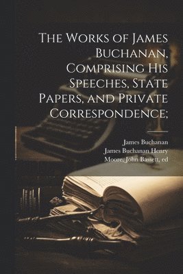 The Works of James Buchanan, Comprising his Speeches, State Papers, and Private Correspondence; 1