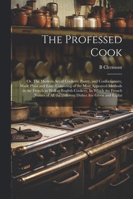 The Professed Cook; or, The Modern art of Cookery, Pastry, and Confectionary, Made Plain and Easy. Consisting of the Most Approved Methods in the French as Well as English Cookery. In Which the 1