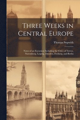 Thomas Sopwith - Three Weeks in Central Europe; Notes of an Excursion Including the Cities of Treves, Nuremberg, Leipzig, Dresden, Freiberg, and Berlin, Häftad