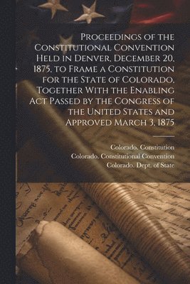 Proceedings of the Constitutional Convention Held in Denver, December 20, 1875, to Frame a Constitution for the State of Colorado, Together With the Enabling act Passed by the Congress of the United 1