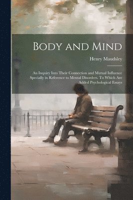 Body and Mind; an Inquiry Into Their Connection and Mutual Influence Specially in Reference to Mental Disorders. To Which are Added Psychological Essays 1