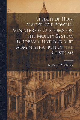 Speech of Hon. Mackenzie Bowell, Minister of Customs, on the Moiety System, Undervaluations and Administration of the Customs 1