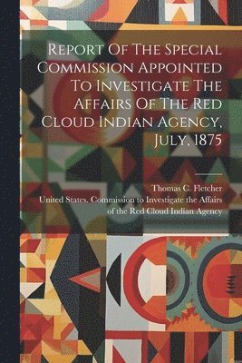 Report Of The Special Commission Appointed To Investigate The Affairs Of The Red Cloud Indian Agency, July, 1875 1