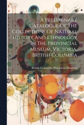 A Preliminary Catalogue Of The Collections Of Natural History And Ethnology In The Provincial Museum, Victoria, British Columbia 1