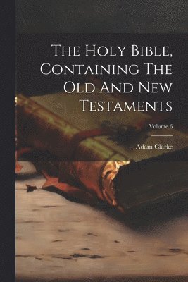 Adam Clarke - Holy Bible, Containing The Old And New Testaments; Volume 6, Häftad