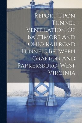 Anonymous - Report Upon Tunnel Ventilation Of Baltimore And Ohio Railroad Tunnels Between Grafton And Parkersburg, West Virginia, Häftad