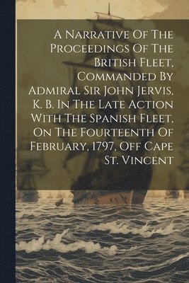 A Narrative Of The Proceedings Of The British Fleet, Commanded By Admiral Sir John Jervis, K. B. In The Late Action With The Spanish Fleet, On The Fourteenth Of February, 1797, Off Cape St. Vincent 1