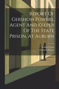 bokomslag Report Of Gershom Powers, Agent And Keeper Of The State Prison, At Auburn