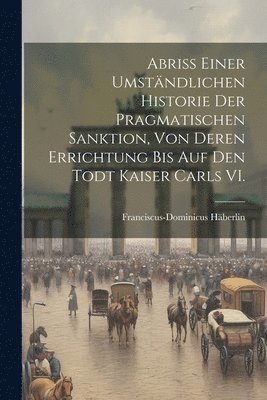 bokomslag Abri einer umstndlichen Historie der Pragmatischen Sanktion, von deren Errichtung bis auf den Todt Kaiser Carls VI.