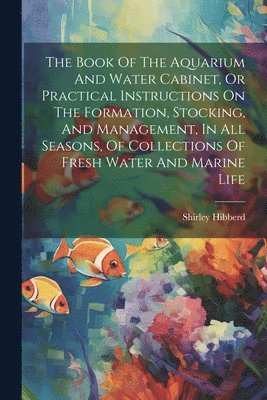 bokomslag The Book Of The Aquarium And Water Cabinet, Or Practical Instructions On The Formation, Stocking, And Management, In All Seasons, Of Collections Of Fresh Water And Marine Life