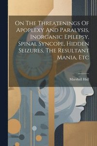 bokomslag On The Threatenings Of Apoplexy And Paralysis, Inorganic Epilepsy, Spinal Syncope, Hidden Seizures, The Resultant Mania, Etc