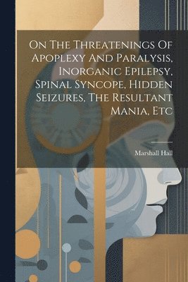 On The Threatenings Of Apoplexy And Paralysis, Inorganic Epilepsy, Spinal Syncope, Hidden Seizures, The Resultant Mania, Etc 1