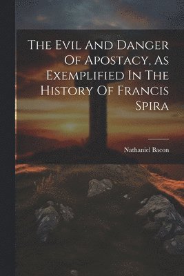 The Evil And Danger Of Apostacy, As Exemplified In The History Of Francis Spira 1