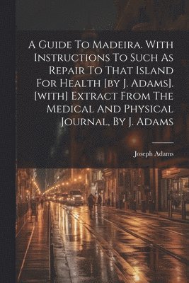 bokomslag A Guide To Madeira. With Instructions To Such As Repair To That Island For Health [by J. Adams]. [with] Extract From The Medical And Physical Journal, By J. Adams