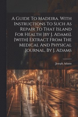 bokomslag Guide To Madeira. With Instructions To Such As Repair To That Island For Health [by J. Adams]. [with] Extract From The Medical And Physical Journal, By J. Adams