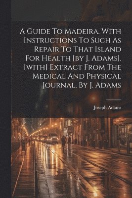 A Guide To Madeira. With Instructions To Such As Repair To That Island For Health [by J. Adams]. [with] Extract From The Medical And Physical Journal, By J. Adams 1