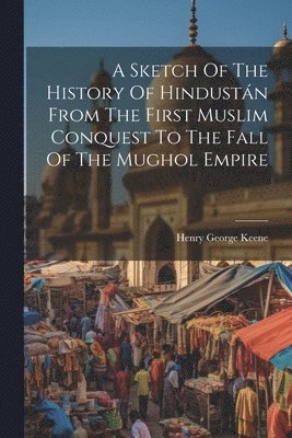 Sketch Of The History Of Hindustán From The First Muslim Conquest To The Fall Of The Mughol Empire