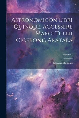 Astronomicon Libri Quinque. Accessere Marci Tullii Ciceronis Arataea; Volume 1 1