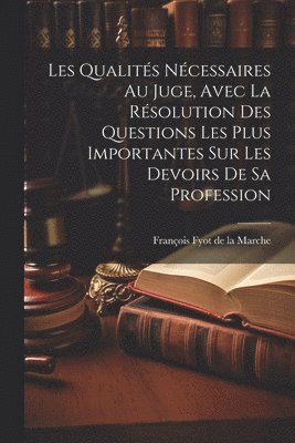 Les Qualits Ncessaires Au Juge, Avec La Rsolution Des Questions Les Plus Importantes Sur Les Devoirs De Sa Profession 1