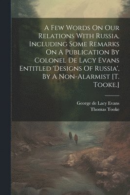 A Few Words On Our Relations With Russia, Including Some Remarks On A Publication By Colonel De Lacy Evans Entitled 'designs Of Russia', By A Non-alarmist [t. Tooke.] 1