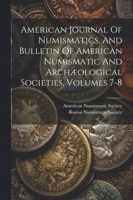 American Journal Of Numismatics, And Bulletin Of American Numismatic And Archæological Societies, Volumes 7-8