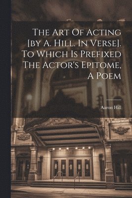 The Art Of Acting [by A. Hill. In Verse]. To Which Is Prefixed The Actor's Epitome, A Poem 1