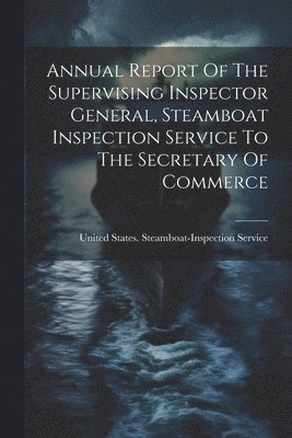 Annual Report Of The Supervising Inspector General, Steamboat Inspection Service To The Secretary Of Commerce 1