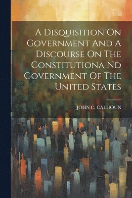 Disquisition On Government And A Discourse On The Constitutiona Nd Government Of The United States