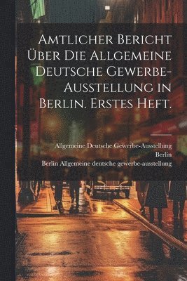 Amtlicher Bericht über die allgemeine deutsche Gewerbe-Ausstellung in Berlin. Erstes Heft.