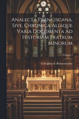 Analecta Franciscana, Sive, Chronica Aliaque Varia Documenta Ad Historiam Fratrum Minorum; Volume 4 1