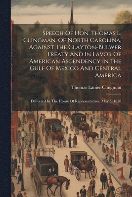 Speech Of Hon. Thomas L. Clingman, Of North Carolina, Against The Clayton-bulwer Treaty And In Favor Of American Ascendency In The Gulf Of Mexico And Central America 1