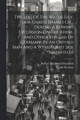 bokomslag The Log Of The Water Lily, Four-oared Thames Gig, During A Rowing Excursion On The Rhine, And Other Streams Of Germany, By An Oxford Man And A Wykehamist [r.b. Mansfield]