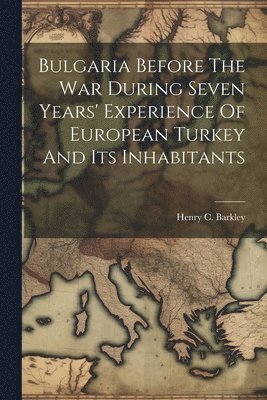 Henry C Barkley - Bulgaria Before The War During Seven Years' Experience Of European Turkey And Its Inhabitants, Häftad