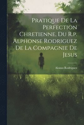 Pratique De La Perfection Chretienne, Du R.p. Alphonse Rodriguez De La Compagnie De Jesus 1