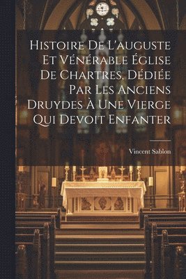 Histoire De L'auguste Et Vénérable Église De Chartres, Dédiée Par Les Anciens Druydes À Une Vierge Qui Devoit Enfanter