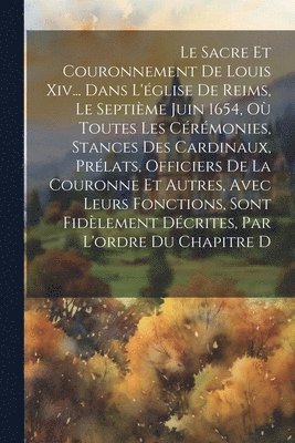 bokomslag Le Sacre Et Couronnement De Louis Xiv... Dans L'glise De Reims, Le Septime Juin 1654, O Toutes Les Crmonies, Stances Des Cardinaux, Prlats, Officiers De La Couronne Et Autres, Avec Leurs