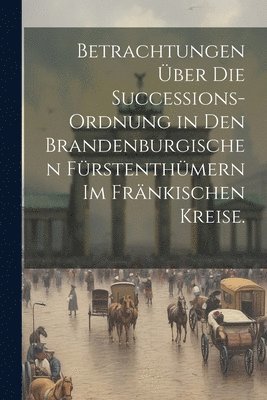 Betrachtungen über die Successions-Ordnung in den Brandenburgischen Fürstenthümern im Fränkischen Kreise.