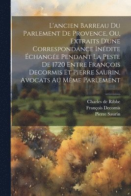 L'ancien Barreau Du Parlement De Provence, Ou, Extraits D'une Correspondance Inédite Échangée Pendant La Peste De 1720 Entre François Decormis Et Pierre Saurin, Avocats Au Même Parlement
