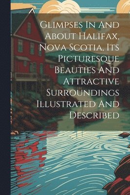 bokomslag Glimpses In And About Halifax, Nova Scotia, Its Picturesque Beauties And Attractive Surroundings Illustrated And Described