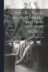 bokomslag Pontius Pilate, Saint Ronan Of Brittany, Thophile; Three Plays In Verse By Henry Copley Greene