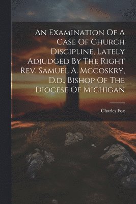 An Examination Of A Case Of Church Discipline, Lately Adjudged By The Right Rev. Samuel A. Mccoskry, D.d., Bishop Of The Diocese Of Michigan 1