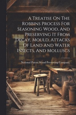 bokomslag A Treatise On The Robbins Process For Seasoning Wood, And Preserving It From Decay, Mould, Attacks Of Land And Water Insects, And Molluscs