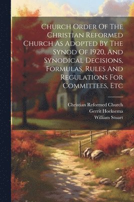 Church Order Of The Christian Reformed Church As Adopted By The Synod Of 1920, And Synodical Decisions, Formulas, Rules And Regulations For Committees, Etc